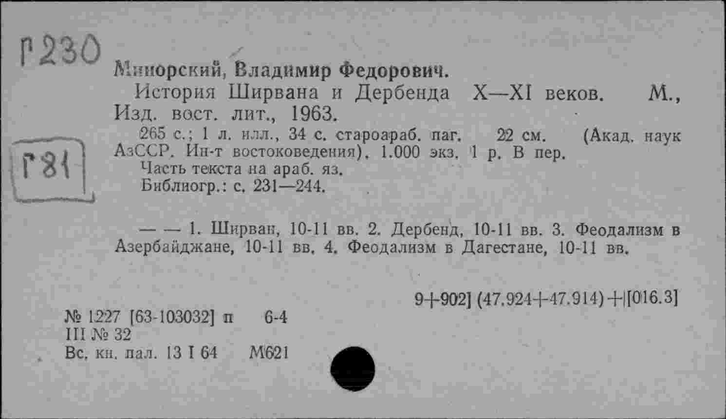 ﻿Р во
Минорский, Владимир Федорович.
История Ширвана и Дербенда X—XI веков. М., Изд. вост, лит., 1963.
265 с.; 1 л. илл., 34 с. староараб. паг. 22 см. (Акад, наук АзССР. Ин-т востоковедения). 1.000 экз, '1 р. В пер.
Часть текста на араб. яз.
Библиогр.: с, 231—244.
--------1. Ширван, 10-11 вв. 2. Дербенд, 10-11 вв. 3. Феодализм в Азербайджане, 10-11 вв. 4. Феодализм в Дагестане, 10-11 вв.
№ 1,227 [63-103032] п 6-4
III № 32
Вс, кн. пал. 13 I 64	М‘621
9+902] (47.924+47.914)+ЦО16.3]